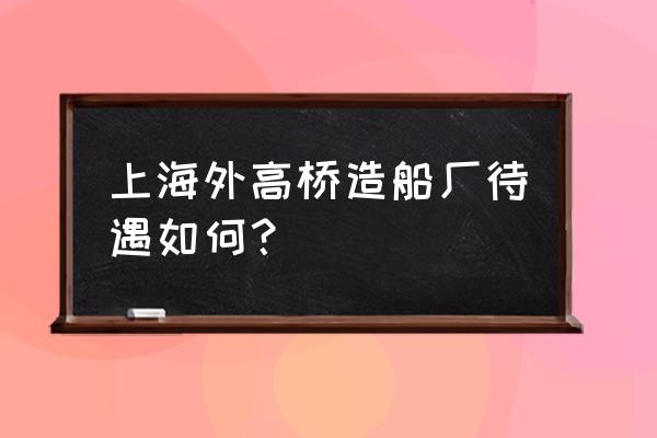 临港外高桥造船厂 上海外高桥造船厂待遇如何？