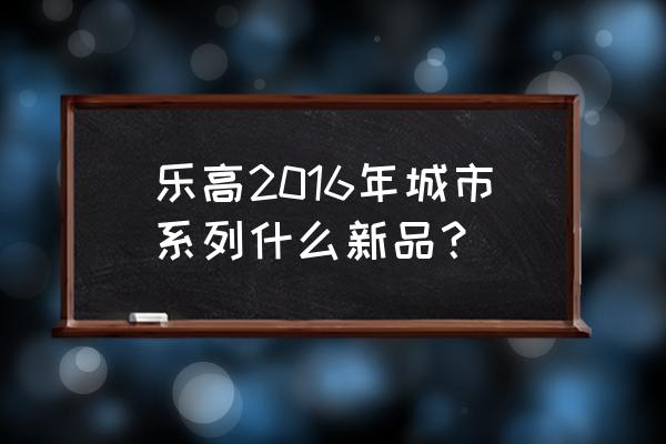 乐高城市火车 乐高2016年城市系列什么新品？