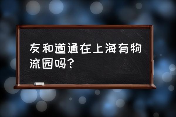 友和道通现状 友和道通在上海有物流园吗？