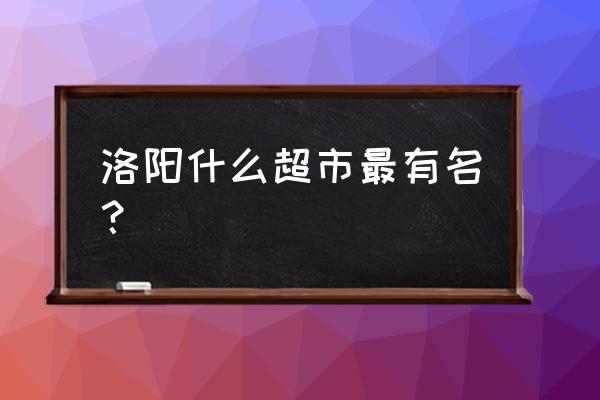 洛阳大张超市哪个最大 洛阳什么超市最有名？