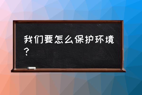 我们如何保护环境 我们要怎么保护环境？