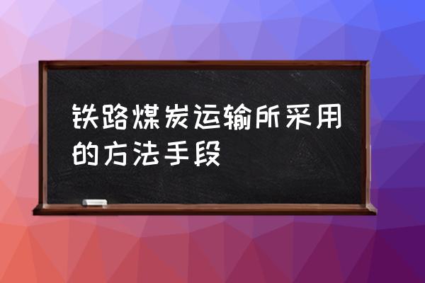 煤炭铁路运输 铁路煤炭运输所采用的方法手段