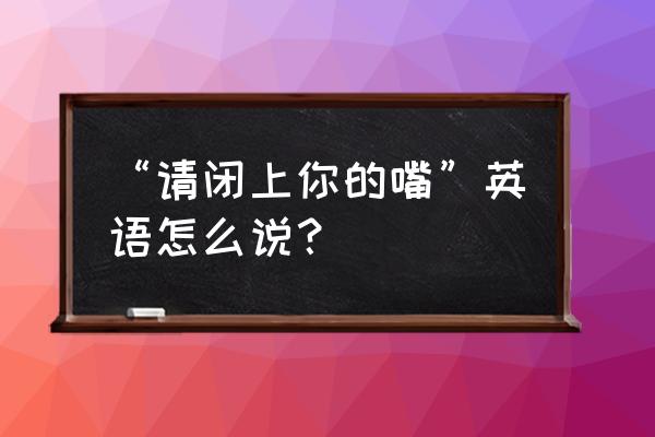 请闭嘴英文怎么说 “请闭上你的嘴”英语怎么说？