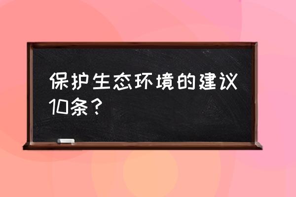 保护生态环境建议 保护生态环境的建议10条？