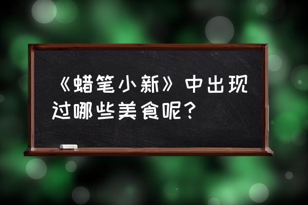 蜡像小新之美食大逃亡 《蜡笔小新》中出现过哪些美食呢？