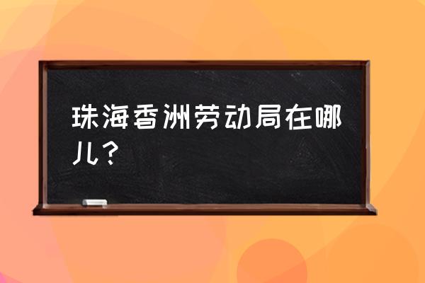 珠海市香洲区人力资源 珠海香洲劳动局在哪儿？