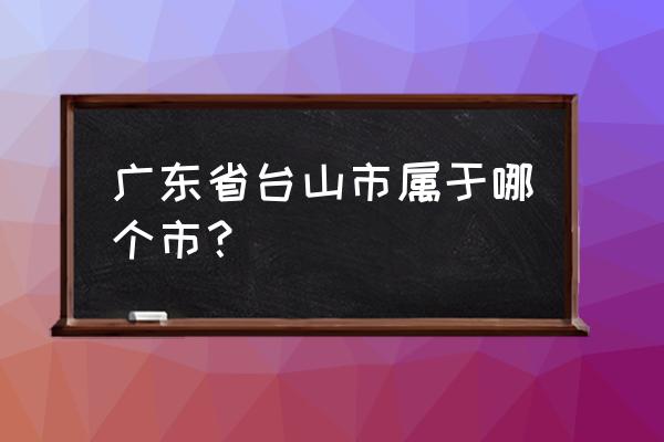 广东省台山市属于哪个市 广东省台山市属于哪个市？