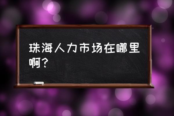 珠海人力资源搬到哪里了 珠海人力市场在哪里啊？