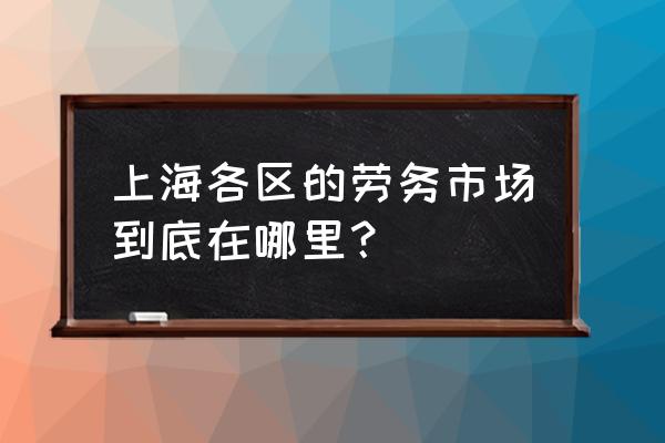 上海附近劳务市场 上海各区的劳务市场到底在哪里？